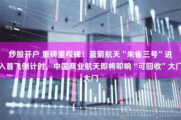 炒股开户 重磅里程碑！蓝箭航天“朱雀三号”进入首飞倒计时，中国商业航天即将叩响“可回收”大门