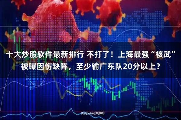 十大炒股软件最新排行 不打了！上海最强“核武”被曝因伤缺阵，至少输广东队20分以上？
