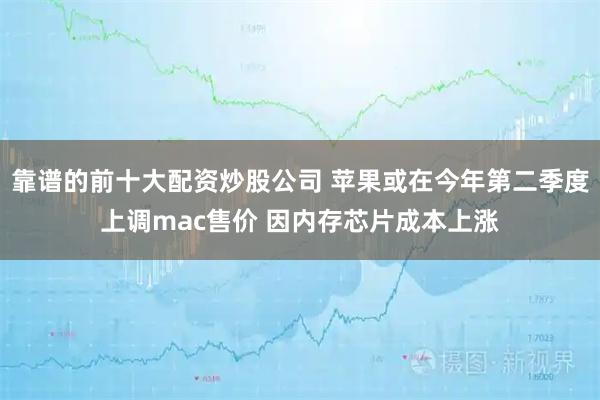 靠谱的前十大配资炒股公司 苹果或在今年第二季度上调mac售价 因内存芯片成本上涨