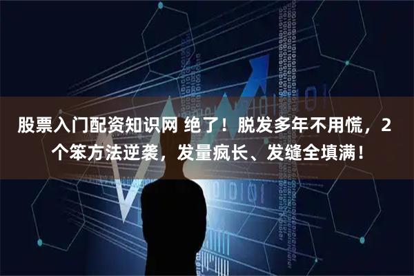 股票入门配资知识网 绝了！脱发多年不用慌，2 个笨方法逆袭，发量疯长、发缝全填满！
