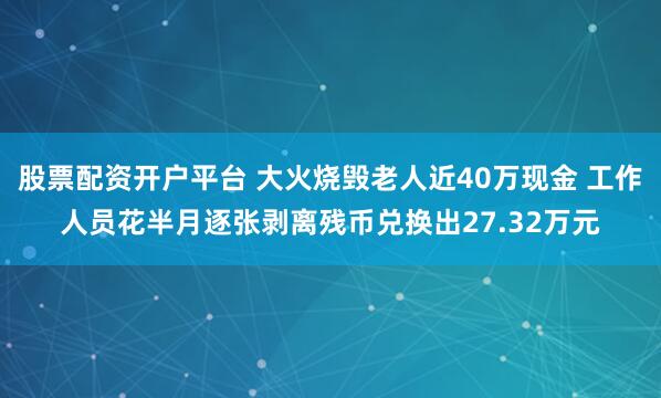 股票配资开户平台 大火烧毁老人近40万现金 工作人员花半月逐张剥离残币兑换出27.32万元