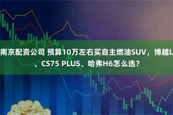 南京配资公司 预算10万左右买自主燃油SUV，博越L、CS75 PLUS、哈弗H6怎么选？
