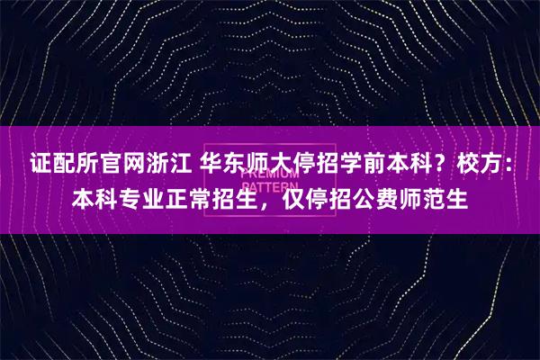 证配所官网浙江 华东师大停招学前本科？校方：本科专业正常招生，仅停招公费师范生
