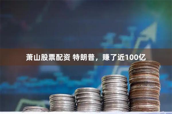 萧山股票配资 特朗普，赚了近100亿