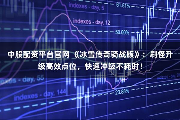 中股配资平台官网 《冰雪传奇骑战版》:刷怪升级高效点位,快速冲级不耗时!